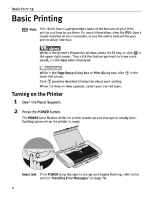 Page 6Basic Printing
2
Basic Printing
Basic PrintingBasic Printing Basic Printing
Turning on the Printer
1Open the Paper Support.
2Press the POWER button.
The POWER
POWERPOWER POWER lamp flashes while the printer warms up and changes to steady (non-
flashing) green when the printer is ready.NoteThis 
Quick Start Guide describes some of the features of your iP90 
printer and how to use them. For more information, view the iP90 
Users 
Guide
 installed on your computer, or use the online help within your...