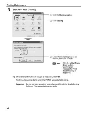 Page 52Printing Maintenance
48
3 Start Print Head Cleaning.
(4)When the confirmation message is displayed, click OK
OKOK OK.
Print Head cleaning starts when the POWER lamp starts blinking.
ImportantDo not perform any other operations until the Print Head cleaning 
finishes. This takes about 60 seconds.
(1)Click the Maintenance
MaintenanceMaintenance Maintenance tab.
(2)Click Cleaning
CleaningCleaning Cleaning.
(3)Select the ink nozzle group to be 
cleaned, then click Execute
ExecuteExecute Execute.
Note
Click...