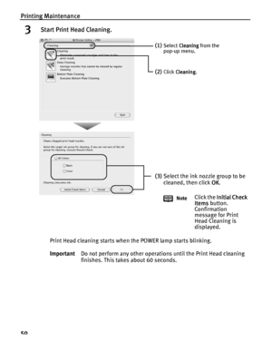 Page 54Printing Maintenance
50
3 Start Print Head Cleaning.
Print Head cleaning starts when the POWER lamp starts blinking.
ImportantDo not perform any other operations until the Print Head cleaning 
finishes. This takes about 60 seconds.
(1)Select Cleaning
CleaningCleaning Cleaning from the 
pop-up menu.
(2)Click Cleaning
CleaningCleaning Cleaning.
(3)Select the ink nozzle group to be 
cleaned, then click OK
OKOK OK.
NoteClick the Initial Check 
Initial Check Initial Check  Initial Check 
Items
ItemsItems...