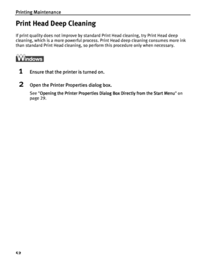 Page 56Printing Maintenance
52
Print Head Deep Cleaning
If print quality does not improve by standard Print Head cleaning, try Print Head deep 
cleaning, which is a more powerful process. Print Head deep cleaning consumes more ink 
than standard Print Head cleaning, so perform this procedure only when necessary.
1Ensure that the printer is turned on.
2Open the Printer Properties dialog box.
See Opening the Printer Properties Dialog Box Directly from the Start Menu
Opening the Printer Properties Dialog Box...