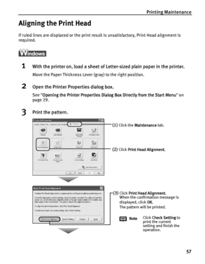 Page 61Printing Maintenance
57
Aligning the Print Head
If ruled lines are displaced or the print result is unsatisfactory, Print Head alignment is 
required.
ì
1With the printer on, load a sheet of Letter-sized plain paper in the printer.
Move the Paper Thickness Lever (gray) to the right position.
2Open the Printer Properties dialog box.
See Opening the Printer Properties Dialog Box Directly from the Start Menu
Opening the Printer Properties Dialog Box Directly from the Start MenuOpening the Printer Properties...