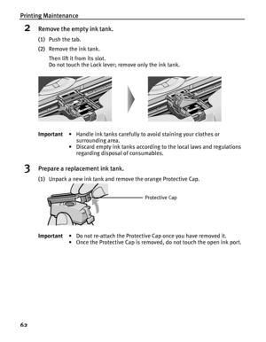 Page 66Printing Maintenance
62
2Remove the empty ink tank.
(1)Push the tab.
(2)Remove the ink tank.
Then lift it from its slot.
Do not touch the Lock lever; remove only the ink tank.
3Prepare a replacement ink tank.
(1)Unpack a new ink tank and remove the orange Protective Cap. Important• Handle ink tanks carefully to avoid staining your clothes or 
surrounding area.
• Discard empty ink tanks according to the local laws and regulations 
regarding disposal of consumables.
Important• Do not re-attach the...