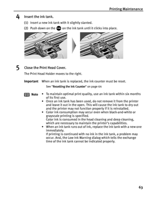 Page 67Printing Maintenance
63
4Insert the ink tank.
(1)Insert a new ink tank with it slightly slanted.
(2)Push down on the   on the ink tank until it clicks into place.
5Close the Print Head Cover.
The Print Head Holder moves to the right.
ImportantWhen an ink tank is replaced, the ink counter must be reset.
See Resetting the Ink Counter
Resetting the Ink CounterResetting the Ink Counter Resetting the Ink Counter on page 64
Note• To maintain optimal print quality, use an ink tank within six months 
of its...