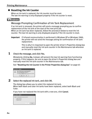 Page 68Printing Maintenance
64
Resetting the Ink Counter
When an ink tank is replaced, the ink counter must be reset.
The low ink warning is only displayed properly if the ink counter is reset.
Message Prompting Confirmation of Ink Tank Replacement
If an ink tank is removed, the printer will send a message prompting you to confirm 
replacement of the ink tank at the start of the next print job.
When an ink tank has been replaced, follow the procedure below to reset the ink 
counter. The low ink warning is only...