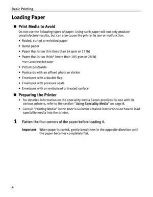 Page 8Basic Printing
4
Loading Paper
Print Media to Avoid
Do not use the following types of paper. Using such paper will not only produce 
unsatisfactory results, but can also cause the printer to jam or malfunction.
• Folded, curled or wrinkled paper
• Damp paper
• Paper that is too thin (less than 64 gsm or 17 lb)
• Paper that is too thick* (more than 105 gsm or 28 lb)
*non-Canon branded paper
•Picture postcards
• Postcards with an affixed photo or sticker 
• Envelopes with a double flap
• Envelopes with...