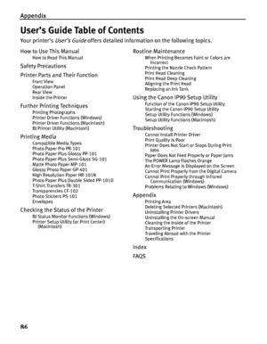 Page 90Appendix
86
User’s Guide Table of Contents
Yo u r  p r i n t e r ’ s  User’s Guide offers detailed information on the following topics.
How to Use This Manual
How to Read This Manual
Safety Precautions
Printer Parts and Their Function
Front View
Operation Panel
Rear View
Inside the Printer
Further Printing Techniques
Printing Photographs
Printer Driver Functions (Windows)
Printer Driver Functions (Macintosh)
BJ Printer Utility (Macintosh)
Printing Media
Compatible Media Types
Photo Paper Pro PR-101
Photo...