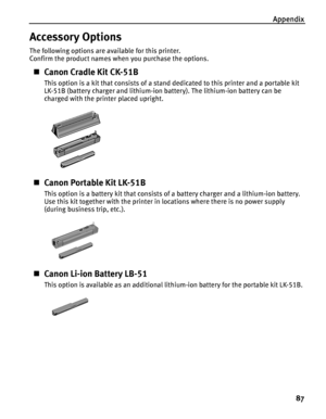 Page 91Appendix
87
Accessory Options
The following options are available for this printer.
Confirm the product names when you purchase the options.
Canon Cradle Kit CK-51B
This option is a kit that consists of a stand dedicated to this printer and a portable kit 
LK-51B (battery charger and lithium-ion battery). The lithium-ion battery can be 
charged with the printer placed upright.
Canon Portable Kit LK-51B
This option is a battery kit that consists of a battery charger and a lithium-ion battery. 
Use this...