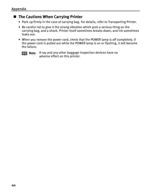 Page 94Appendix
90
The Cautions When Carrying Printer
• Pack up firmly in the case of carrying bag. For details, refer to Transporting Printer.
• Be careful not to give it the strong vibration which puts a serious thing on the 
carrying bag, and a shock. Printer itself sometimes breaks down, and ink sometimes 
leaks out.
• When you remove the power cord, check that the POWER lamp is off completely. If 
the power cord is pulled out while the POWER lamp is on or flashing, it will become 
the failure.
NoteX-ray...