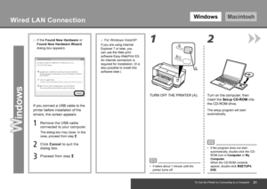 Page 25WindowsMacintosh
2
1
A
To Use the Printer by Connecting to a Computer
TURN OFF THE PRINTER (A). Turn on the computer, then 
insert the Setup CD-ROM into 
the CD-ROM drive.
The setup program will start 
automatically.
If the program does not start 
automatically, double-click the CD-
ROM icon in Computer or My 
Computer.  
When the CD-ROM contents 
appear, double-click MSETUP4.
EXE.
•
It takes about 1 minute until the 
printer turns off.
•
Wired LAN Connection
If the 
Found New Hardware  or...