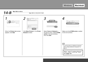 Page 42WindowsMacintosh
2
34
1
Mac OS X v.10.3.9 14-C14-B
Mac OS X v.10.4.x
0To Use the Printer by Connecting to a Computer
Next, read "Loading Paper" 
on page 54!
Click More Printers in the Printer 
Browser window. Make sure that iX7000 series
 is added 
to the list of printers.
Select Canon IJ Network in 
the pop-up menu, select 
iX7000 
series  in the list of printers, 
then click Add.
When the Printer List window 
appears, click 
Add.
To use the printer on additional computers, 
refer to...