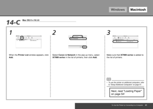 Page 43WindowsMacintosh
1 2 3
14-C
Mac OS X v.10.3.9
To Use the Printer by Connecting to a Computer
Next, read "Loading Paper" 
on page 54!
When the 
Printer List window appears, click 
Add. Select Canon IJ Network in the pop-up menu, select 
iX7000 series
 in the list of printers, then click Add. Make sure that iX7000 series
 is added to 
the list of printers.
To use the printer on additional computers, refer 
to "Setup Additional Computers" on page 47.
•
 