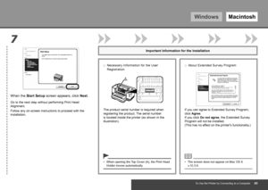 Page 51WindowsMacintosh
A
7
To Use the Printer by Connecting to a Computer
When the Start Setup screen appears, click  Next.
Follow any on-screen instructions to proceed with the 
installation. Go to the next step without performing Print Head 
Alignment.
If you can agree to Extended Survey Program, 
click Agree. 
If you click Do not agree, the Extended Survey 
Program will not be installed.  
(This has no effect on the printer's functionality.)
Important Information for the Installation
The...