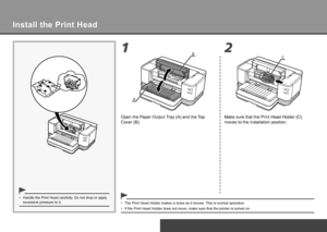 Page 8
12B
AC
Set Up the Printer
Install the Print Head
Handle the Print Head carefully. Do not drop or apply 
excessive pressure to it.
•
The Print Head Holder makes a noise as it moves. This is normal operation.
•
If the Print Head Holder does not move, make sure that the printer is tu\
rned on.
•
Open the Paper Output Tray (A) and the Top 
Cover (B). Make sure that the Print Head Holder (C) 
moves to the installation position.
 