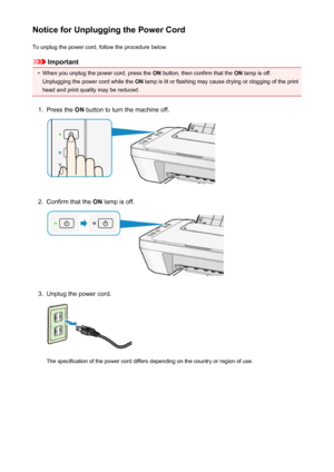 Page 103Notice for Unplugging the Power CordTo unplug the power cord, follow the procedure below.
Important
•
When you unplug the power cord, press the  ON button, then confirm that the  ON lamp is off.
Unplugging the power cord while the  ON lamp is lit or flashing may cause drying or clogging of the print
head and print quality may be reduced.
1.
Press the  ON button to turn the machine off.
2.
Confirm that the  ON lamp is off.
3.
Unplug the power cord.
The specification of the power cord differs depending on...