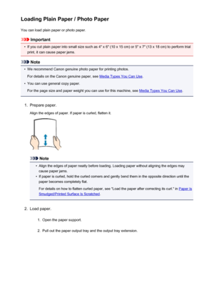 Page 106Loading Plain Paper / Photo PaperYou can load plain paper or photo paper.
Important
•
If you cut plain paper into small size such as 4" x 6" (10 x 15 cm) or 5" x 7" (13 x 18 cm) to perform trial
print, it can cause paper jams.
Note
•
We recommend Canon genuine photo paper for printing photos.
For details on the Canon genuine paper, see 
Media Types You Can Use .
•
You can use general copy paper.
For the page size and paper weight you can use for this machine, see 
Media Types You Can Use...