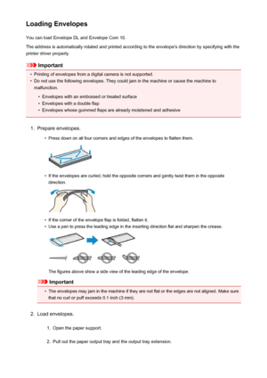 Page 109Loading EnvelopesYou can load Envelope DL and Envelope Com 10.
The address is automatically rotated and printed according to the envelope's direction by specifying with the printer driver properly.
Important
•
Printing of envelopes from a digital camera is not supported.
•
Do not use the following envelopes. They could jam in the machine or cause the machine to malfunction.
•
Envelopes with an embossed or treated surface
•
Envelopes with a double flap
•
Envelopes whose gummed flaps are already...