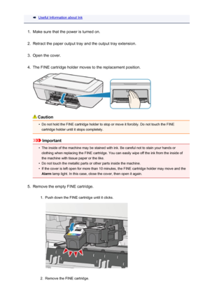 Page 127Useful Information about Ink1.
Make sure that the power is turned on.
2.
Retract the paper output tray and the output tray extension.
3.
Open the cover.
4.
The FINE cartridge holder moves to the replacement position.
Caution
•
Do not hold the FINE cartridge holder to stop or move it forcibly. Do not touch the FINEcartridge holder until it stops completely.
Important
•
The inside of the machine may be stained with ink. Be careful not to stain your hands orclothing when replacing the FINE cartridge. You...