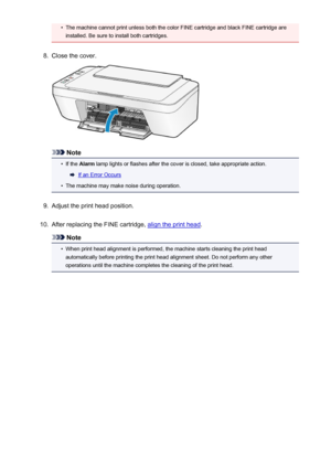Page 131•The machine cannot print unless both the color FINE cartridge and black FINE cartridge areinstalled. Be sure to install both cartridges.8.
Close the cover.
Note
•
If the  Alarm  lamp lights or flashes after the cover is closed, take appropriate action.
If an Error Occurs
•
The machine may make noise during operation.
9.
Adjust the print head position.
10.
After replacing the FINE cartridge, align the print head .
Note
•
When print head alignment is performed, the machine starts cleaning the print head...