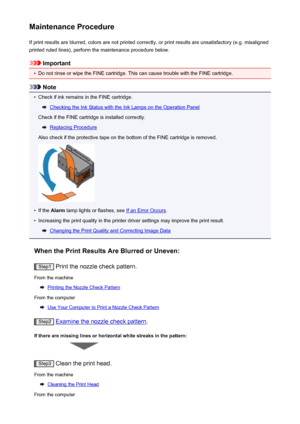 Page 137Maintenance ProcedureIf print results are blurred, colors are not printed correctly, or print results are unsatisfactory (e.g. misalignedprinted ruled lines), perform the maintenance procedure below.
Important
•
Do not rinse or wipe the FINE cartridge. This can cause trouble with the FINE cartridge.
Note
•
Check if ink remains in the FINE cartridge.
Checking the Ink Status with the Ink Lamps on the Operation Panel
Check if the FINE cartridge is installed correctly.
Replacing Procedure
Also check if the...