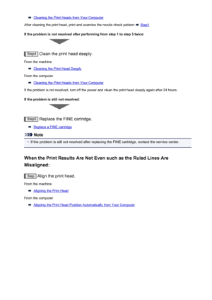 Page 138Cleaning the Print Heads from Your Computer
After cleaning the print head, print and examine the nozzle check pattern: 
 Step1
If the problem is not resolved after performing from step 1 to step 3 twice:
Step4  Clean the print head deeply.
From the machine
Cleaning the Print Head Deeply
From the computer
Cleaning the Print Heads from Your Computer
If the problem is not resolved, turn off the power and clean the print head deeply again after 24 hours.
If the problem is still not resolved:
Step5  Replace...