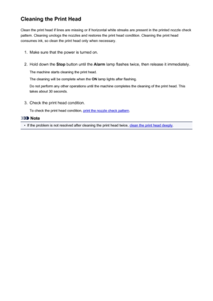 Page 141Cleaning the Print HeadClean the print head if lines are missing or if horizontal white streaks are present in the printed nozzle checkpattern. Cleaning unclogs the nozzles and restores the print head condition. Cleaning the print head
consumes ink, so clean the print head only when necessary.1.
Make sure that the power is turned on.
2.
Hold down the  Stop button until the  Alarm lamp flashes twice, then release it immediately.
The machine starts cleaning the print head.
The cleaning will be complete...