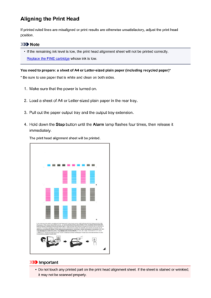 Page 143Aligning the Print HeadIf printed ruled lines are misaligned or print results are otherwise unsatisfactory, adjust the print headposition.
Note
•
If the remaining ink level is low, the print head alignment sheet will not be printed correctly.
Replace the FINE cartridge  whose ink is low.
You need to prepare: a sheet of A4 or Letter-sized plain paper (including recycled paper)*
* Be sure to use paper that is white and clean on both sides.
1.
Make sure that the power is turned on.
2.
Load a sheet of A4 or...