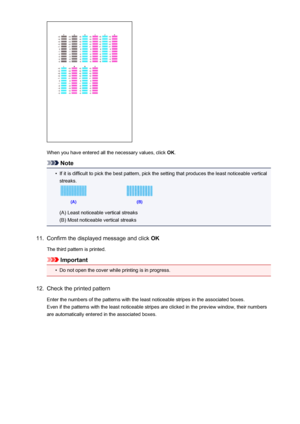 Page 152When you have entered all the necessary values, click OK.
Note
•
If it is difficult to pick the best pattern, pick the setting that produces the least noticeable vertical
streaks.
(A) Least noticeable vertical streaks
(B) Most noticeable vertical streaks
11.
Confirm the displayed message and click  OK
The third pattern is printed.
Important
•
Do not open the cover while printing is in progress.
12.
Check the printed pattern Enter the numbers of the patterns with the least noticeable stripes in the...