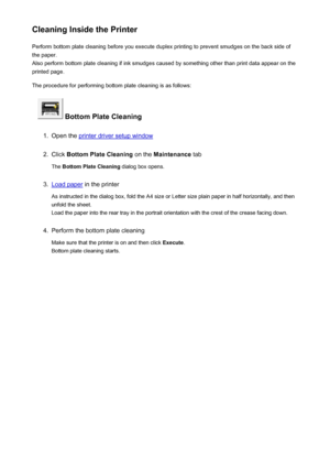 Page 156Cleaning Inside the PrinterPerform bottom plate cleaning before you execute duplex printing to prevent smudges on the back side of
the paper.
Also perform bottom plate cleaning if ink smudges caused by something other than print data appear on the
printed page.
The procedure for performing bottom plate cleaning is as follows:
 Bottom Plate Cleaning
1.
Open the printer driver setup window
2.
Click  Bottom Plate Cleaning  on the Maintenance  tab
The  Bottom Plate Cleaning  dialog box opens.
3.
Load paper...