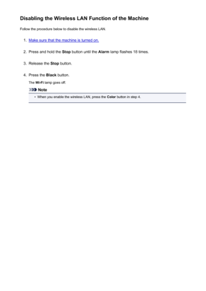 Page 181Disabling the Wireless LAN Function of the MachineFollow the procedure below to disable the wireless LAN.1.
Make sure that the machine is turned on.
2.
Press and hold the  Stop button until the  Alarm lamp flashes 18 times.
3.
Release the  Stop button.
4.
Press the  Black button.
The  Wi-Fi  lamp goes off.
Note
•
When you enable the wireless LAN, press the  Color button in step 4.
181
 