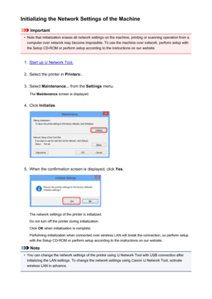 Page 205Initializing the Network Settings of the Machine
Important
•
Note that initialization erases all network settings on the machine, printing or scanning operation from acomputer over network may become impossible. To use the machine over network, perform setup with
the Setup CD-ROM or perform setup according to the instructions on our website.
1.
Start up IJ Network Tool.
2.
Select the printer in  Printers:.
3.
Select Maintenance...  from the Settings menu.
The  Maintenance  screen is displayed.
4.
Click...
