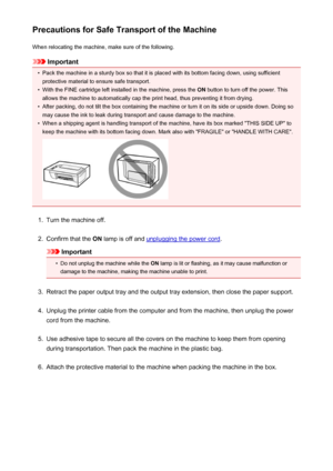 Page 265Precautions for Safe Transport of the MachineWhen relocating the machine, make sure of the following.
Important
•
Pack the machine in a sturdy box so that it is placed with its bottom facing down, using sufficientprotective material to ensure safe transport.
•
With the FINE cartridge left installed in the machine, press the  ON button to turn off the power. This
allows the machine to automatically cap the print head, thus preventing it from drying.
•
After packing, do not tilt the box containing the...