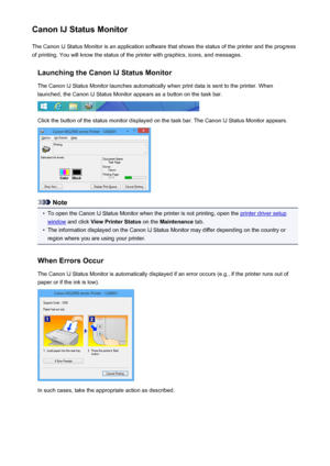 Page 346Canon IJ Status MonitorThe Canon IJ Status Monitor is an application software that shows the status of the printer and the progress
of printing. You will know the status of the printer with graphics, icons, and messages.
Launching the Canon IJ Status MonitorThe Canon IJ Status Monitor launches automatically when print data is sent to the printer. When
launched, the Canon IJ Status Monitor appears as a button on the task bar.
Click the button of the status monitor displayed on the task bar. The Canon IJ...