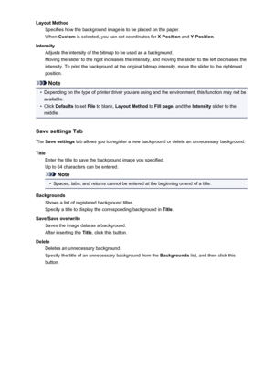 Page 375Layout MethodSpecifies how the background image is to be placed on the paper.
When  Custom  is selected, you can set coordinates for  X-Position and Y-Position .
Intensity Adjusts the intensity of the bitmap to be used as a background.
Moving the slider to the right increases the intensity, and moving the slider to the left decreases the
intensity. To print the background at the original bitmap intensity, move the slider to the rightmost
position.
Note
•
Depending on the type of printer driver you are...