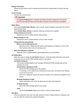 Page 395Display Print QueueShows the print window used to manage the print job that is being printed or being in the print
queue.
Cancel Printing Cancels the current print job.
Important
•
The  Cancel Printing  button is enabled only while print data is being sent to the printer.
Once the print data has been sent, the button is grayed out and becomes unavailable.
Option Menu If you select  Enable Status Monitor , when a printer related message is generated the Canon IJ
Status Monitor starts.
When  Enable Status...