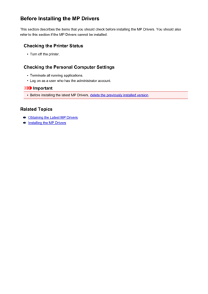 Page 399Before Installing the MP DriversThis section describes the items that you should check before installing the MP Drivers. You should also
refer to this section if the MP Drivers cannot be installed.
Checking the Printer Status•
Turn off the printer.
Checking the Personal Computer Settings
•
Terminate all running applications.
•
Log on as a user who has the administrator account.
Important
•
Before installing the latest MP Drivers, delete the previously installed version .
Related Topics
Obtaining the...