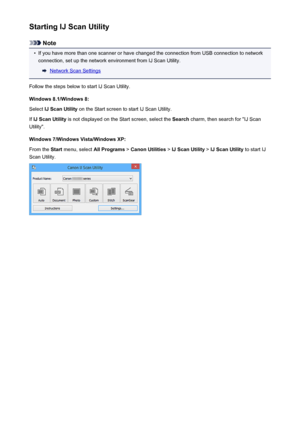 Page 414Starting IJ Scan Utility
Note
•
If you have more than one scanner or have changed the connection from USB connection to networkconnection, set up the network environment from IJ Scan Utility.
Network Scan Settings
Follow the steps below to start IJ Scan Utility. Windows 8.1/Windows 8:Select  IJ Scan Utility  on the Start screen to start IJ Scan Utility.
If  IJ Scan Utility  is not displayed on the Start screen, select the  Search charm, then search for "IJ Scan
Utility".
Windows 7/Windows...