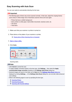 Page 415Easy Scanning with Auto ScanYou can scan easily by automatically detecting the item type.
Important
•
The following types of items may not be scanned correctly. In that case, adjust the cropping frames
(scan areas) in whole image view of ScanGear (scanner driver) and scan again.
•
Photos that have a whitish background
•
Items printed on white paper, hand-written documents, business cards, etc.
•
Thin items
•
Thick items
1.
Make sure that your scanner or printer is turned on.
2.
Place items on the platen...