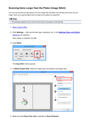 Page 419Scanning Items Larger than the Platen (Image Stitch)You can scan the left and right halves of an item larger than the platen and combine them back into one
image. Items up to approximately twice as large as the platen are supported.
Note
•
The following explains how to scan from the item to be placed on the left side.
1.
Start IJ Scan Utility.
2.
Click  Settings... , then set the item type, resolution, etc. in the Settings (Scan and Stitch)
dialog box as required.
When setting is completed, click  OK....