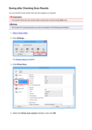 Page 426Saving after Checking Scan ResultsYou can check the scan results, then save the images to a computer.
Important
•
You cannot check the scan results before saving when scanned using  Auto scan.
Note
•
The screens for scanning photos are used as examples in the following descriptions.
1.
Start IJ Scan Utility.
2.
Click  Settings... .
The Settings dialog box  appears.
3.
Click Photo Scan .
4.
Select the Check scan results  checkbox, then click  OK.
426
 