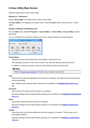 Page 436IJ Scan Utility Main ScreenFollow the steps below to start IJ Scan Utility.
Windows 8.1 / Windows 8:
Select  IJ Scan Utility  on the Start screen to start IJ Scan Utility.
If  IJ Scan Utility  is not displayed on the Start screen, select the  Search charm, then search for "IJ Scan
Utility".
Windows 7/Windows Vista/Windows XP:
From the  Start menu, select  All Programs > Canon Utilities  > IJ Scan Utility  > IJ Scan Utility  to start IJ
Scan Utility.
You can complete from scanning to saving at one...