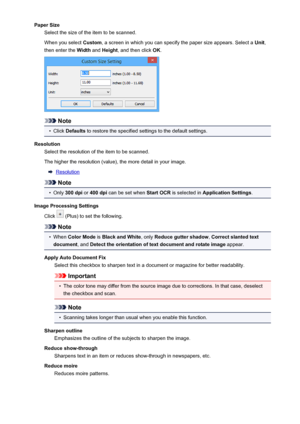 Page 444Paper SizeSelect the size of the item to be scanned.
When you select  Custom, a screen in which you can specify the paper size appears. Select a  Unit,
then enter the  Width and Height , and then click  OK.
Note
•
Click  Defaults  to restore the specified settings to the default settings.
Resolution Select the resolution of the item to be scanned.
The higher the resolution (value), the more detail in your image.
Resolution
Note
•
Only  300 dpi  or 400 dpi  can be set when  Start OCR is selected in...