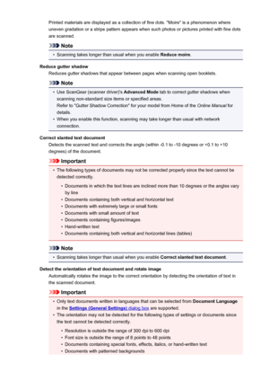 Page 445Printed materials are displayed as a collection of fine dots. "Moire" is a phenomenon whereuneven gradation or a stripe pattern appears when such photos or pictures printed with fine dots
are scanned.
Note
•
Scanning takes longer than usual when you enable  Reduce moire.
Reduce gutter shadow Reduces gutter shadows that appear between pages when scanning open booklets.
Note
•
Use ScanGear (scanner driver)'s  Advanced Mode tab to correct gutter shadows when
scanning non-standard size items or...