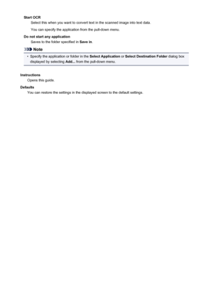 Page 448Start OCRSelect this when you want to convert text in the scanned image into text data.
You can specify the application from the pull-down menu.
Do not start any application Saves to the folder specified in  Save in.
Note
•
Specify the application or folder in the  Select Application or Select Destination Folder  dialog box
displayed by selecting  Add... from the pull-down menu.
Instructions Opens this guide.
Defaults You can restore the settings in the displayed screen to the default settings.
448
 