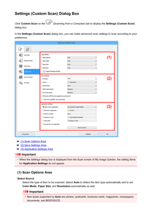 Page 453Settings (Custom Scan) Dialog BoxClick  Custom Scan  on the 
 (Scanning from a Computer) tab to display the  Settings (Custom Scan)
dialog box.
In the  Settings (Custom Scan)  dialog box, you can make advanced scan settings to scan according to your
preference.
(1) Scan Options Area
(2) Save Settings Area
(3) Application Settings Area
Important
•
When the Settings dialog box is displayed from the Scan screen of My Image Garden, the setting items
for  Application Settings  do not appear.
(1) Scan Options...