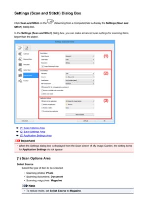 Page 460Settings (Scan and Stitch) Dialog BoxClick  Scan and Stitch  on the 
 (Scanning from a Computer) tab to display the  Settings (Scan and
Stitch)  dialog box.
In the  Settings (Scan and Stitch)  dialog box, you can make advanced scan settings for scanning items
larger than the platen.
(1) Scan Options Area
(2) Save Settings Area
(3) Application Settings Area
Important
•
When the Settings dialog box is displayed from the Scan screen of My Image Garden, the setting items
for  Application Settings  do not...