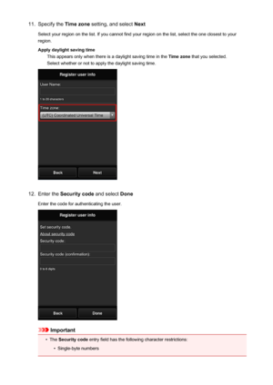 Page 4711.Specify the Time zone setting, and select  Next
Select your region on the list. If you cannot find your region on the list, select the one closest to your region.
Apply daylight saving time This appears only when there is a daylight saving time in the  Time zone that you selected.
Select whether or not to apply the daylight saving time.12.
Enter the  Security code  and select Done
Enter the code for authenticating the user.
Important
•
The  Security code  entry field has the following character...