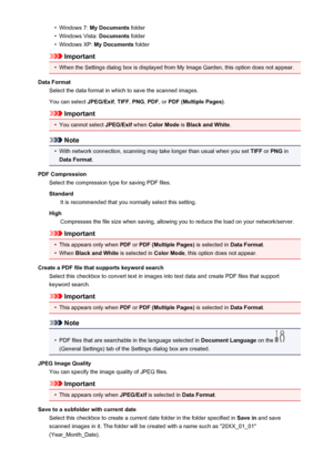 Page 462•Windows 7: My Documents  folder•
Windows Vista:  Documents folder
•
Windows XP:  My Documents  folder
Important
•
When the Settings dialog box is displayed from My Image Garden, this option does not appear.
Data Format Select the data format in which to save the scanned images.
You can select  JPEG/Exif, TIFF , PNG , PDF , or PDF (Multiple Pages) .
Important
•
You cannot select JPEG/Exif when Color Mode  is Black and White .
Note
•
With network connection, scanning may take longer than usual when you...