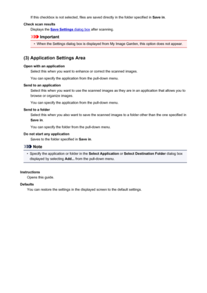 Page 463If this checkbox is not selected, files are saved directly in the folder specified in Save in.
Check scan results Displays the 
Save Settings dialog box  after scanning.
Important
•
When the Settings dialog box is displayed from My Image Garden, this option does not appear.
(3) Application Settings Area Open with an application Select this when you want to enhance or correct the scanned images.
You can specify the application from the pull-down menu.
Send to an application Select this when you want to...