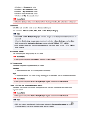 Page 465•Windows 8.1: Documents folder•
Windows 8:  My Documents  folder
•
Windows 7: My Documents  folder
•
Windows Vista:  Documents folder
•
Windows XP:  My Documents  folder
Important
•
When the Settings dialog box is displayed from My Image Garden, this option does not appear.
Data Format Select the data format in which to save the scanned images.
You can select  JPEG/Exif, TIFF , PNG , PDF , or PDF (Multiple Pages) .
Note
•
When PDF or PDF (Multiple Pages)  is selected, images up to 9600 pixels x 9600...