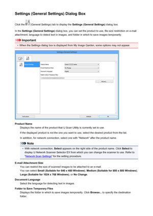 Page 468Settings (General Settings) Dialog BoxClick the 
 (General Settings) tab to display the  Settings (General Settings) dialog box.
In the  Settings (General Settings)  dialog box, you can set the product to use, file size restriction on e-mail
attachment, language to detect text in images, and folder in which to save images temporarily.
Important
•
When the Settings dialog box is displayed from My Image Garden, some options may not appear.
Product Name Displays the name of the product that IJ Scan Utility...